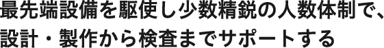 最先端設備を駆使し少数精鋭の人数体制で、設計・製作から検査までサポートする